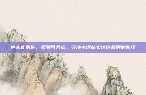 声音能伪造,视频可合成,守住电话核实这道最后的防线