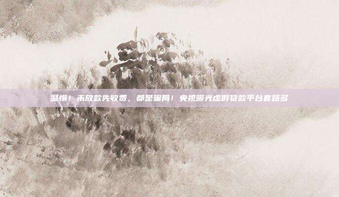 警惕！未放款先收费，都是骗局！央视曝光虚假贷款平台套路多