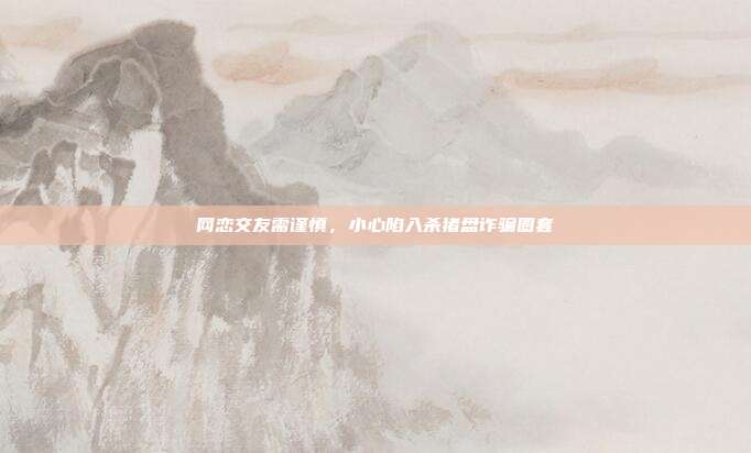 网恋交友需谨慎,小心陷入杀猪盘诈骗圈套