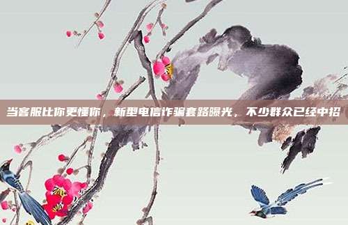 当客服比你更懂你,新型电信诈骗套路曝光,不少群众已经中招
