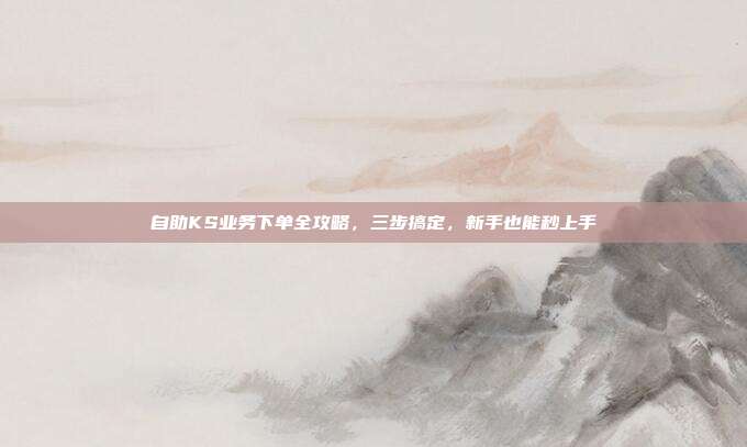 自助KS业务下单全攻略,三步搞定,新手也能秒上手