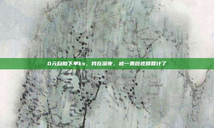 0元自助下单ks,我在深夜,被一条短视频算计了