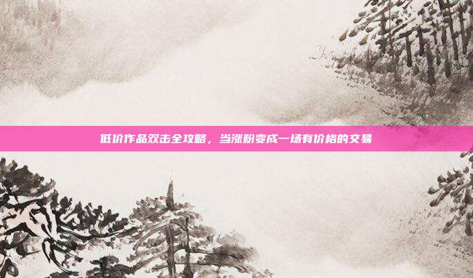 低价作品双击全攻略,当涨粉变成一场有价格的交易
