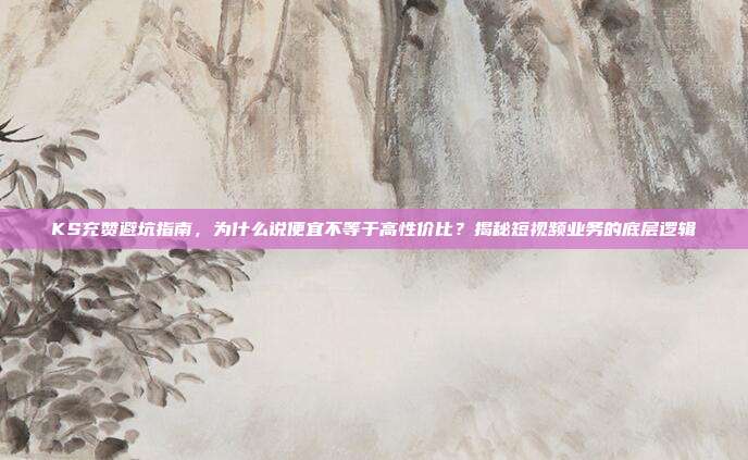 KS充赞避坑指南,为什么说便宜不等于高性价比?揭秘短视频业务的底层逻辑
