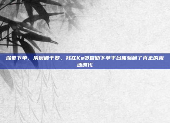 深夜下单，清晨破千赞，我在Ks赞自助下单平台体验到了真正的极速时代