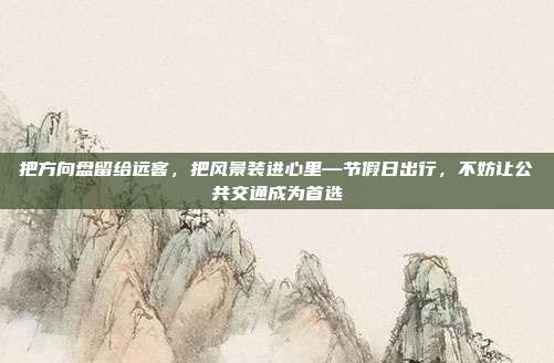 把方向盘留给远客,把风景装进心里—节假日出行,不妨让公共交通成为首选