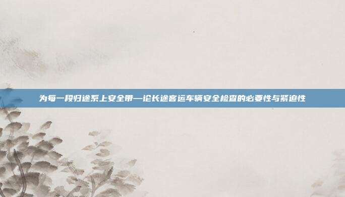 为每一段归途系上安全带—论长途客运车辆安全检查的必要性与紧迫性