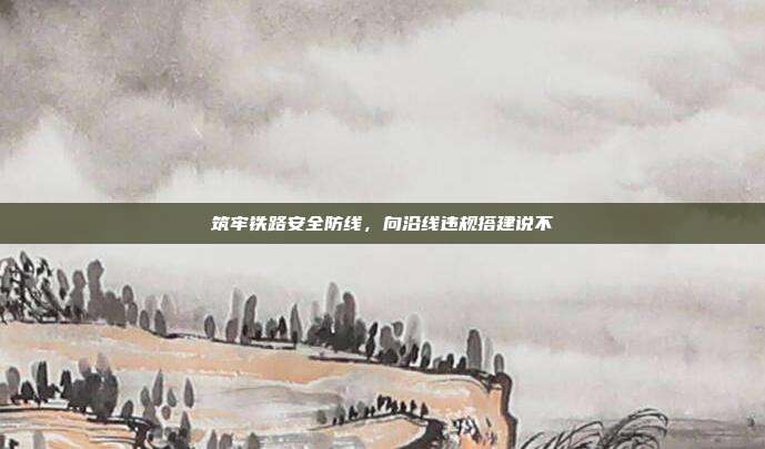 筑牢铁路安全防线，向沿线违规搭建说不