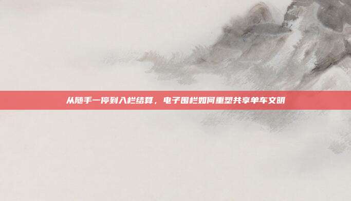 从随手一停到入栏结算，电子围栏如何重塑共享单车文明