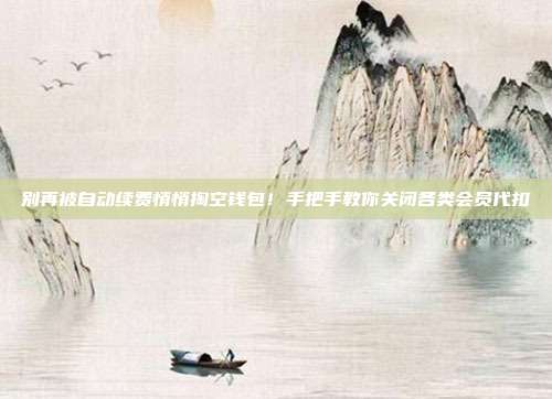 别再被自动续费悄悄掏空钱包!手把手教你关闭各类会员代扣