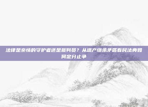 法律是亲情的守护者还是裁判员?从遗产继承矛盾看民法典如何定分止争
