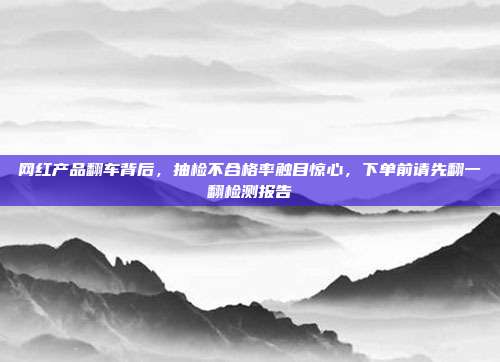 网红产品翻车背后,抽检不合格率触目惊心,下单前请先翻一翻检测报告