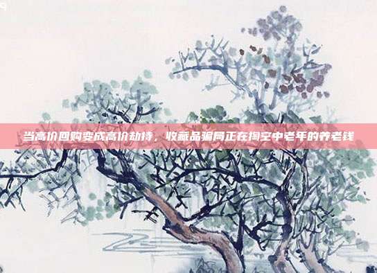 当高价回购变成高价劫持,收藏品骗局正在掏空中老年的养老钱