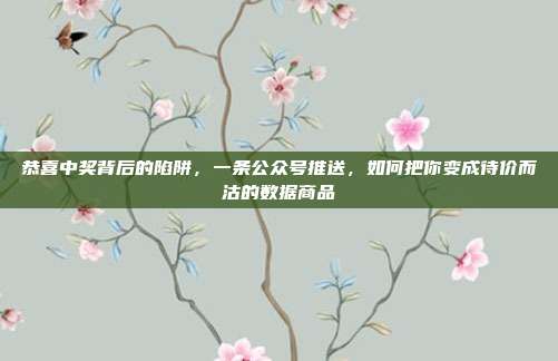 恭喜中奖背后的陷阱,一条公众号推送,如何把你变成待价而沽的数据商品