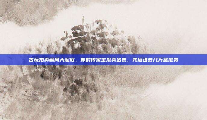 古玩拍卖骗局大起底,你的传家宝没卖出去,先搭进去几万鉴定费