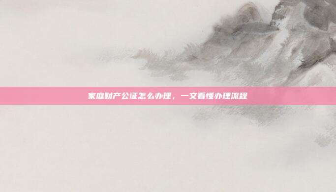 家庭财产公证怎么办理,一文看懂办理流程