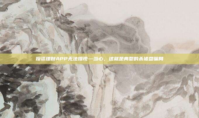 投资理财APP无法提现—当心,这就是典型的杀猪盘骗局