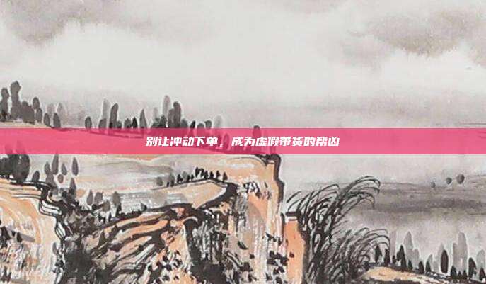 别让冲动下单,成为虚假带货的帮凶
