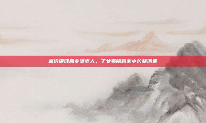 高价保健品专骗老人,子女多留意家中长辈消费