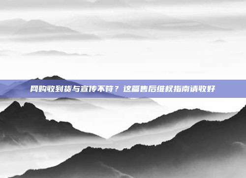 网购收到货与宣传不符?这篇售后维权指南请收好