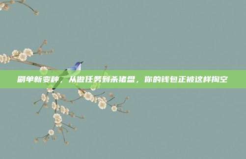 刷单新变种,从做任务到杀猪盘,你的钱包正被这样掏空