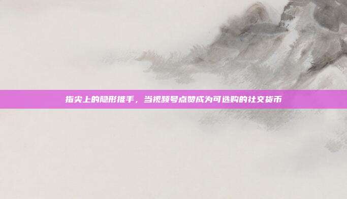 指尖上的隐形推手,当视频号点赞成为可选购的社交货币