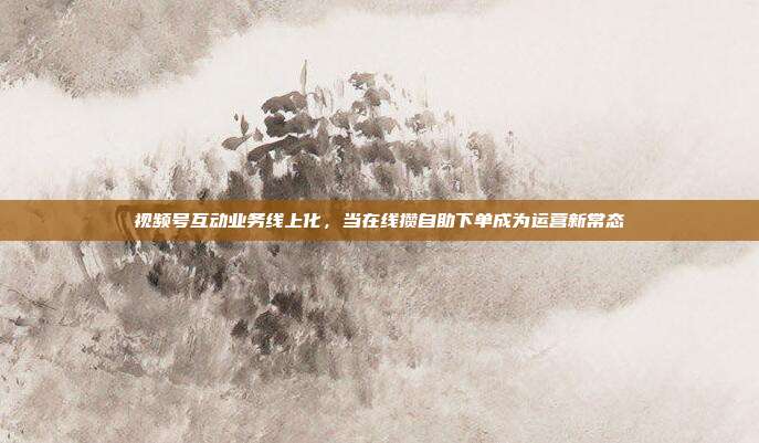 视频号互动业务线上化,当在线攒自助下单成为运营新常态