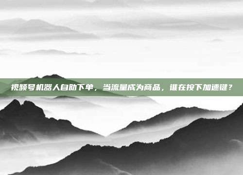 视频号机器人自助下单,当流量成为商品,谁在按下加速键?