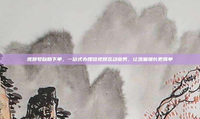 视频号自助下单,一站式办理短视频互动业务,让流量增长更简单