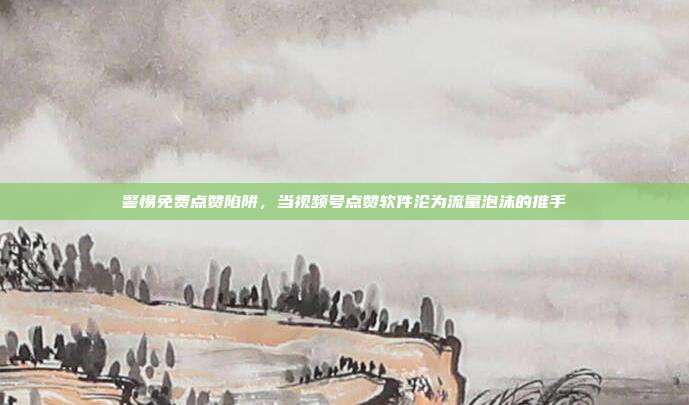 警惕免费点赞陷阱，当视频号点赞软件沦为流量泡沫的推手