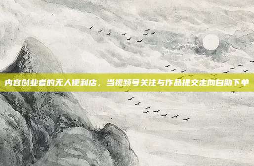 内容创业者的无人便利店,当视频号关注与作品提交走向自助下单