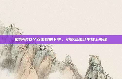 视频号10个双击自助下单,小额双击订单线上办理