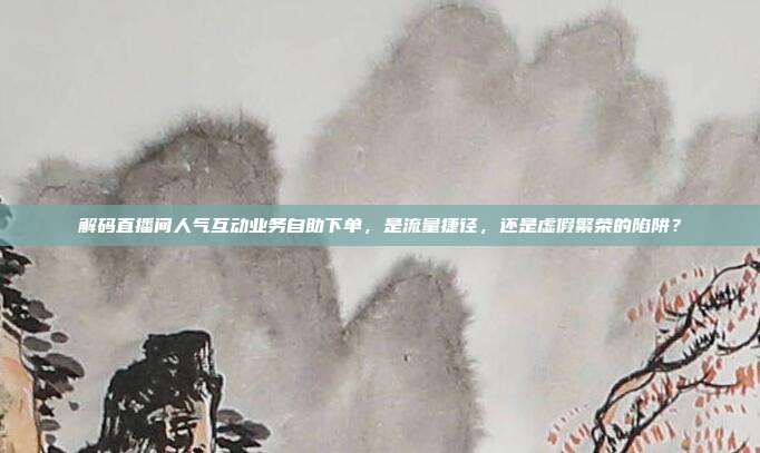 解码直播间人气互动业务自助下单,是流量捷径,还是虚假繁荣的陷阱?