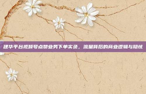 建华平台视频号点赞业务下单实录，流量背后的商业逻辑与隐忧