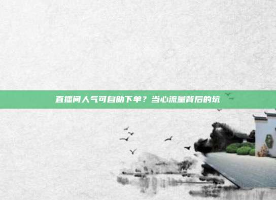 直播间人气可自助下单?当心流量背后的坑
