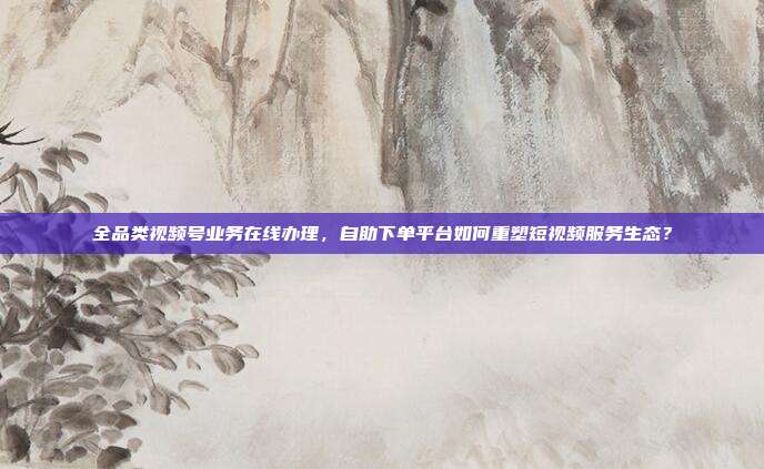 全品类视频号业务在线办理,自助下单平台如何重塑短视频服务生态?