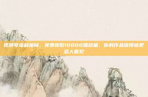 视频号福利加码，免费领取10000播放量，你的作品值得被更多人看见