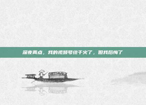 深夜两点,我的视频号终于火了,但我后悔了