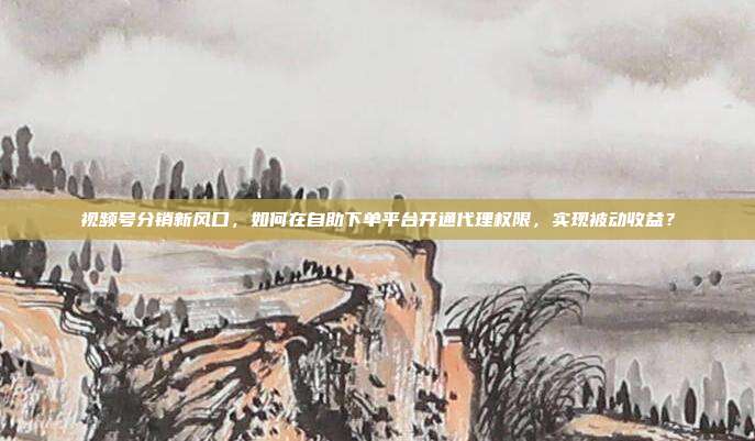 视频号分销新风口,如何在自助下单平台开通代理权限,实现被动收益?