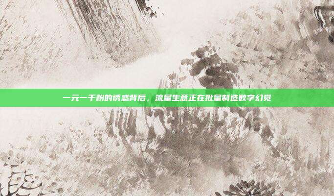 一元一千粉的诱惑背后,流量生意正在批量制造数字幻觉
