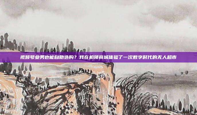 视频号业务也能自助选购?我在机领商城体验了一次数字时代的无人超市