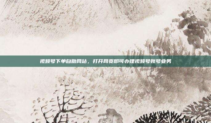 视频号下单自助网站,打开网页即可办理视频号账号业务