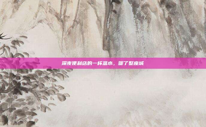 深夜便利店的一杯温水，暖了整座城
