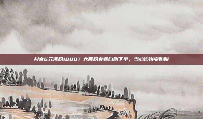 抖音6元涨粉1000?六百粉套餐自助下单,当心馅饼变陷阱