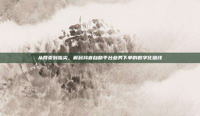 从网页到指尖,解码抖音自助平台业务下单的数字化暗线