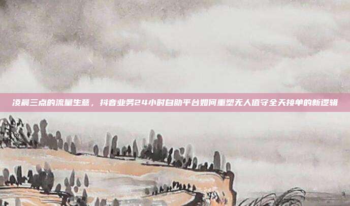 凌晨三点的流量生意，抖音业务24小时自助平台如何重塑无人值守全天接单的新逻辑