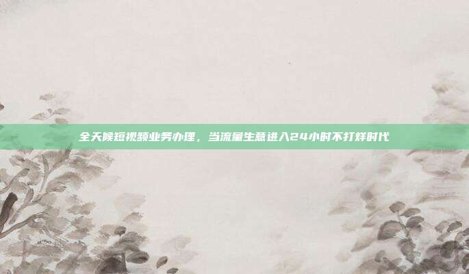 全天候短视频业务办理，当流量生意进入24小时不打烊时代