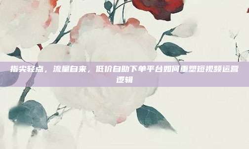 指尖轻点,流量自来,低价自助下单平台如何重塑短视频运营逻辑