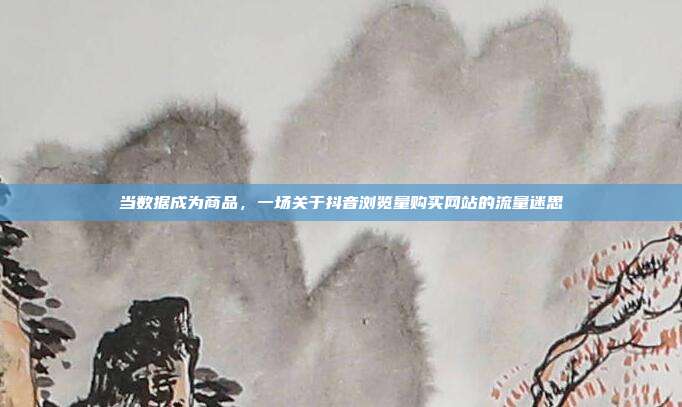 当数据成为商品，一场关于抖音浏览量购买网站的流量迷思