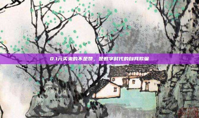 0.1元买来的不是赞,是数字时代的自我欺骗